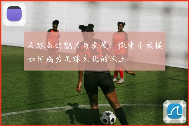 足球县的魅力与发展：探索小城镇如何成为足球文化的沃土