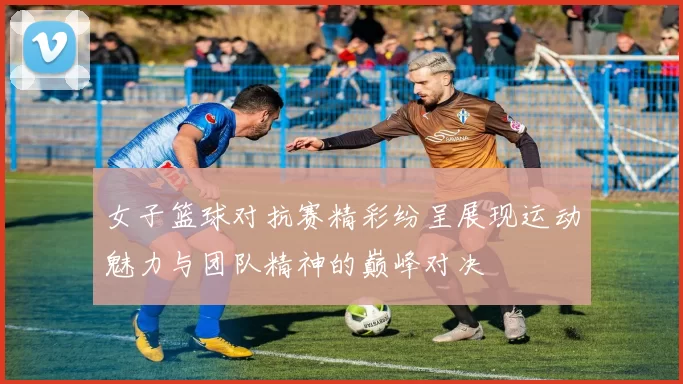 女子篮球对抗赛精彩纷呈展现运动魅力与团队精神的巅峰对决
