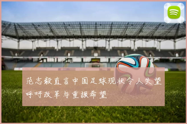 范志毅直言中国足球现状令人失望呼吁改革与重振希望