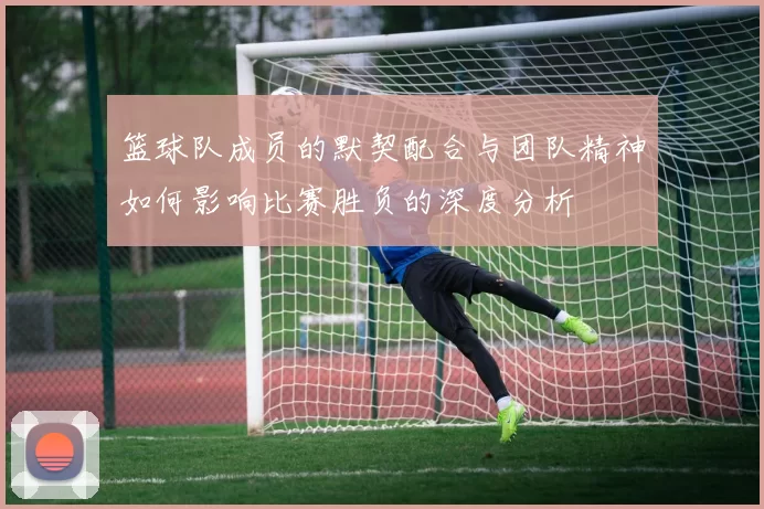 篮球队成员的默契配合与团队精神如何影响比赛胜负的深度分析